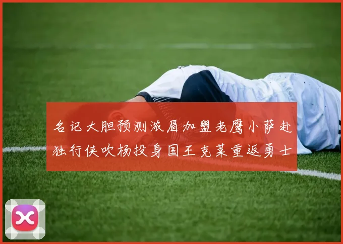 名记大胆预测浓眉加盟老鹰小萨赴独行侠吹杨投身国王克莱重返勇士