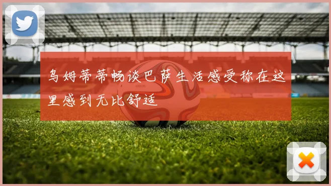 乌姆蒂蒂畅谈巴萨生活感受称在这里感到无比舒适