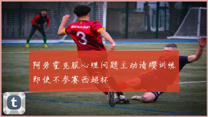 阿劳霍克服心理问题主动请缨训练即使不参赛西超杯