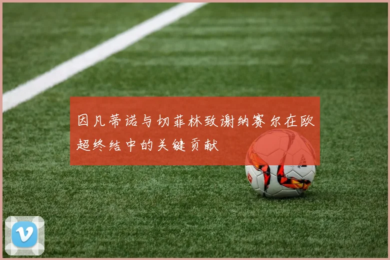 因凡蒂诺与切菲林致谢纳赛尔在欧超终结中的关键贡献