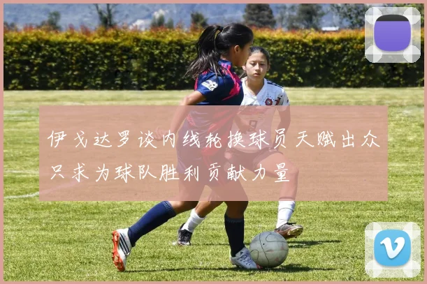 伊戈达罗谈内线轮换球员天赋出众只求为球队胜利贡献力量