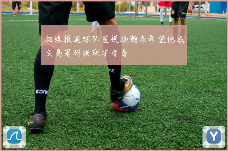 拓媒报道球队重视杨瀚森希望他成交易筹码换取字母哥