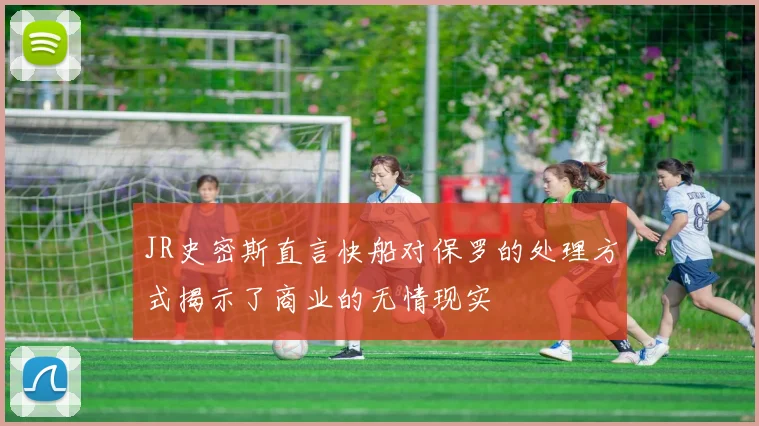 JR史密斯直言快船对保罗的处理方式揭示了商业的无情现实