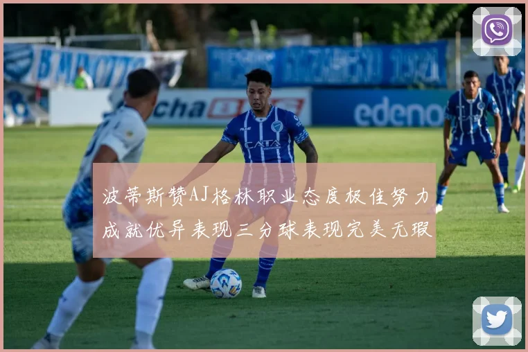 波蒂斯赞AJ格林职业态度极佳努力成就优异表现三分球表现完美无瑕