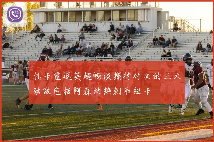 扎卡重返英超畅谈期待对决的三大劲敌包括阿森纳热刺和纽卡