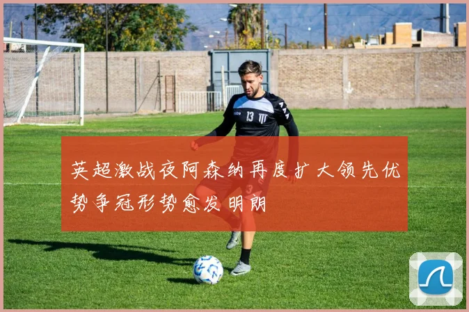 英超激战夜阿森纳再度扩大领先优势争冠形势愈发明朗
