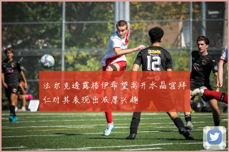 法尔克透露格伊希望离开水晶宫拜仁对其表现出浓厚兴趣