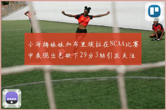 小海梅妹妹加布里埃拉在NCAA比赛中表现出色砍下29分3助引发关注