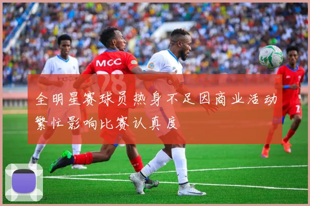 全明星赛球员热身不足因商业活动繁忙影响比赛认真度