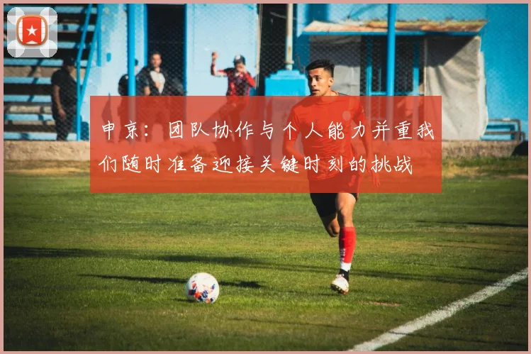 申京：团队协作与个人能力并重我们随时准备迎接关键时刻的挑战