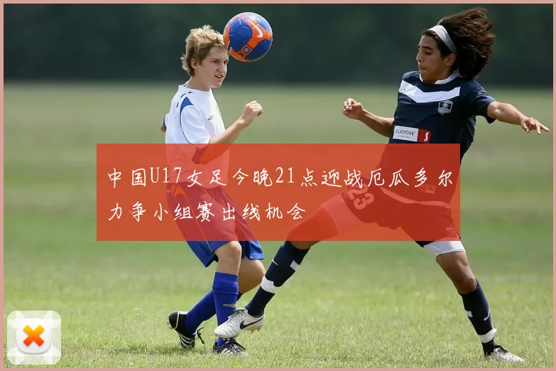 中国U17女足今晚21点迎战厄瓜多尔力争小组赛出线机会
