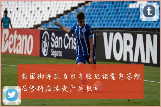 前国脚评亚马尔年轻犯错需包容维尼修斯应接受严厉教训