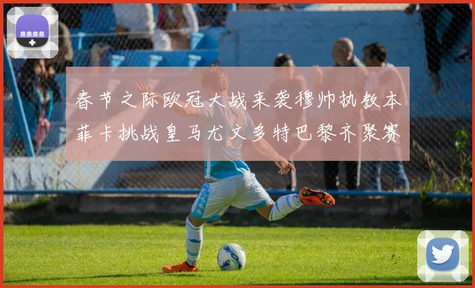 春节之际欧冠大战来袭穆帅执教本菲卡挑战皇马尤文多特巴黎齐聚赛场