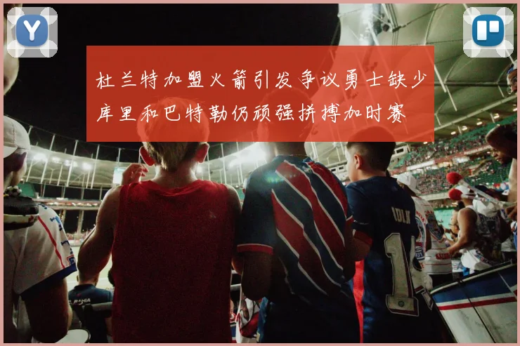 杜兰特加盟火箭引发争议勇士缺少库里和巴特勒仍顽强拼搏加时赛