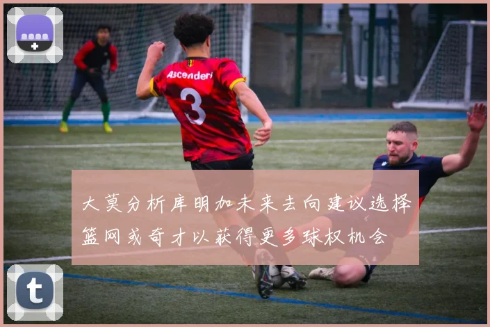 大莫分析库明加未来去向建议选择篮网或奇才以获得更多球权机会