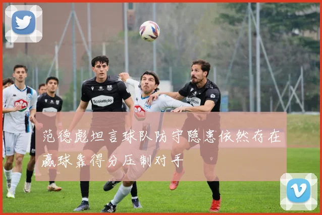 范德彪坦言球队防守隐患依然存在赢球靠得分压制对手