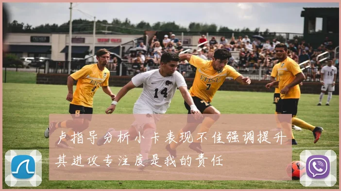 卢指导分析小卡表现不佳强调提升其进攻专注度是我的责任