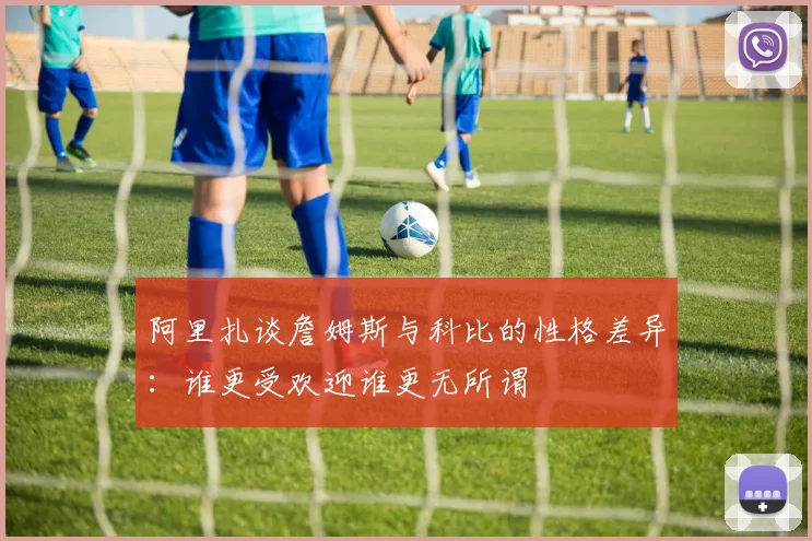 阿里扎谈詹姆斯与科比的性格差异：谁更受欢迎谁更无所谓