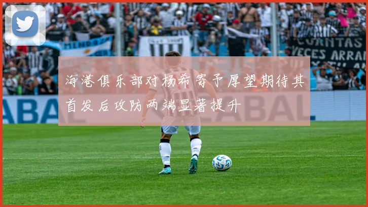 海港俱乐部对杨希寄予厚望期待其首发后攻防两端显著提升