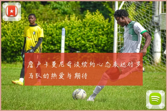 詹卢卡曼尼奇谈续约心态表达对罗马队的热爱与期待