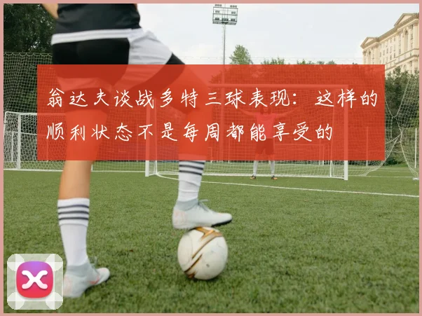 翁达夫谈战多特三球表现：这样的顺利状态不是每周都能享受的