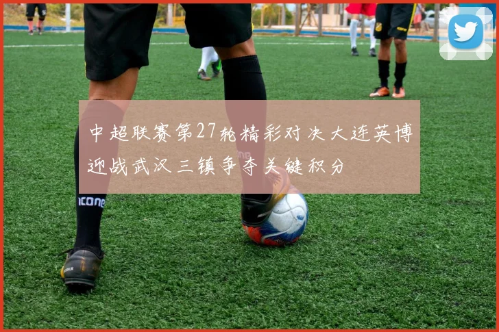 中超联赛第27轮精彩对决大连英博迎战武汉三镇争夺关键积分