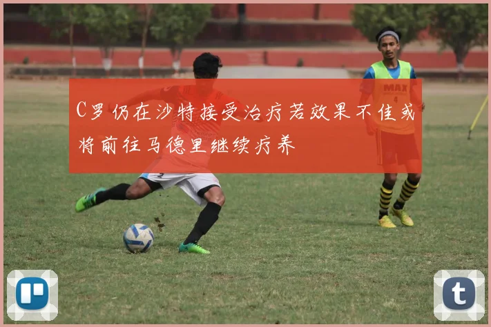 C罗仍在沙特接受治疗若效果不佳或将前往马德里继续疗养