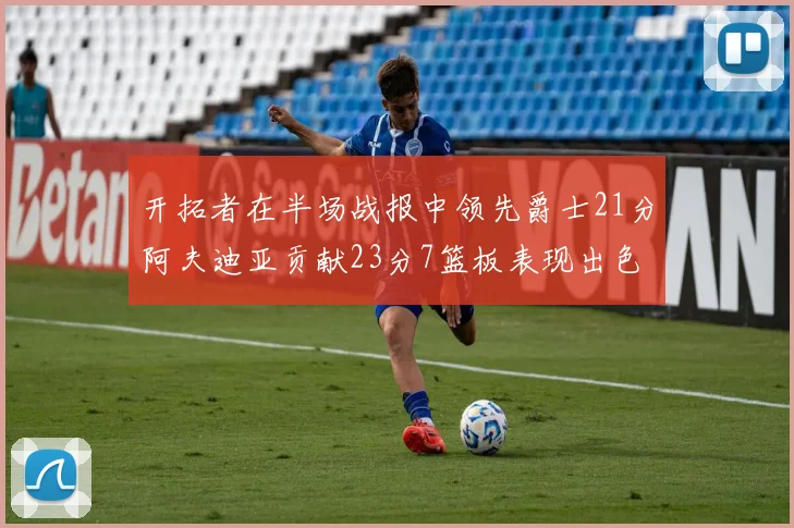 开拓者在半场战报中领先爵士21分阿夫迪亚贡献23分7篮板表现出色