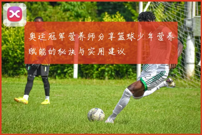 奥运冠军营养师分享篮球少年营养赋能的秘诀与实用建议