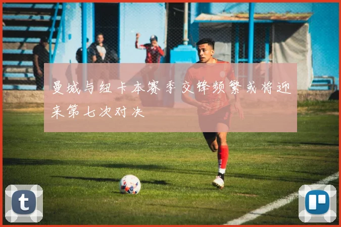 曼城与纽卡本赛季交锋频繁或将迎来第七次对决