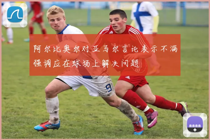 阿尔比奥尔对亚马尔言论表示不满强调应在球场上解决问题