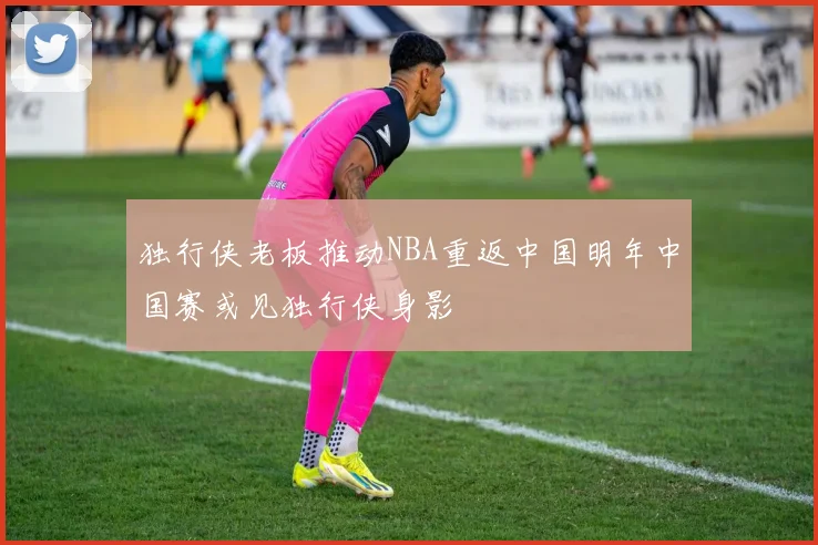 独行侠老板推动NBA重返中国明年中国赛或见独行侠身影