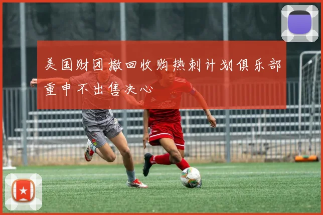 美国财团撤回收购热刺计划俱乐部重申不出售决心