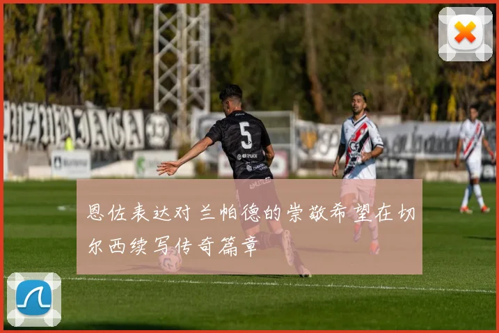 恩佐表达对兰帕德的崇敬希望在切尔西续写传奇篇章