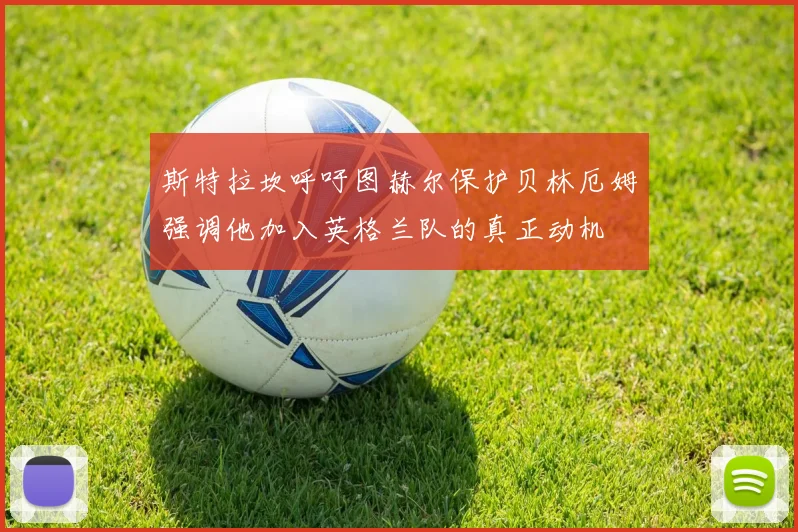 斯特拉坎呼吁图赫尔保护贝林厄姆强调他加入英格兰队的真正动机