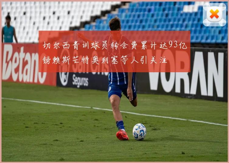 切尔西青训球员转会费累计达93亿镑赖斯芒特奥利塞等人引关注