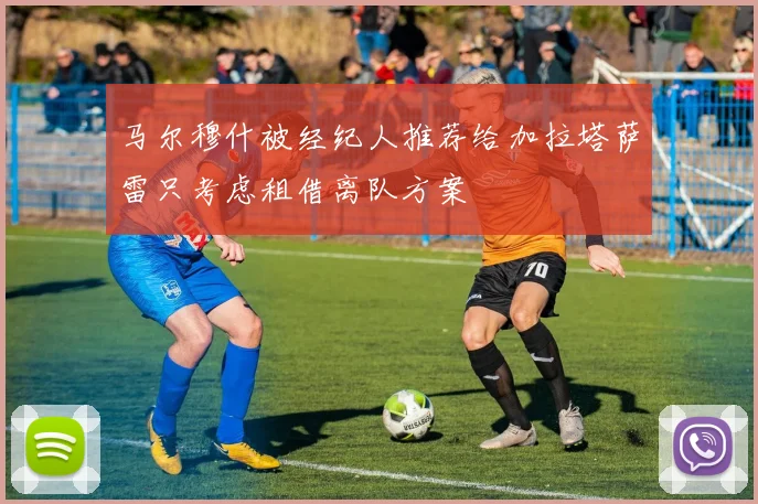马尔穆什被经纪人推荐给加拉塔萨雷只考虑租借离队方案