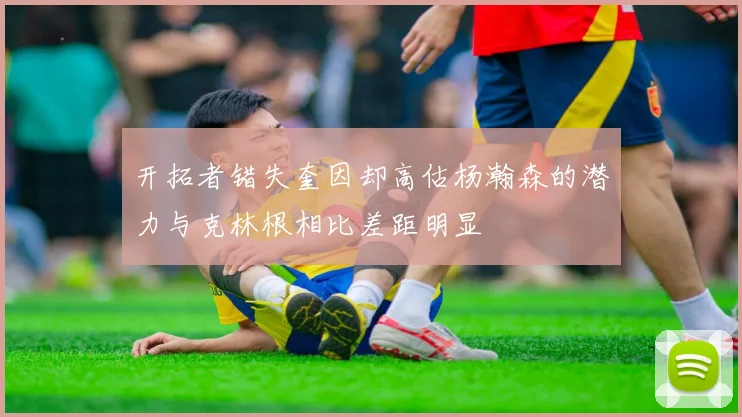 开拓者错失奎因却高估杨瀚森的潜力与克林根相比差距明显