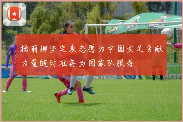 杨莉娜坚定表态愿为中国女足贡献力量随时准备为国家队服务