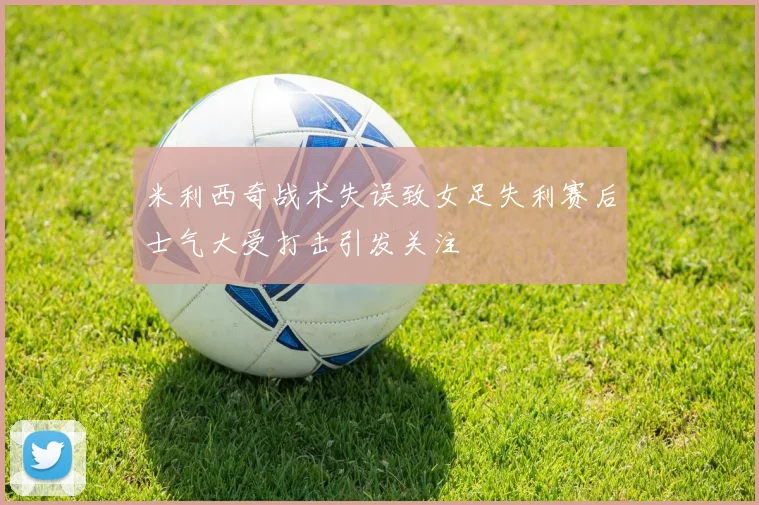 米利西奇战术失误致女足失利赛后士气大受打击引发关注