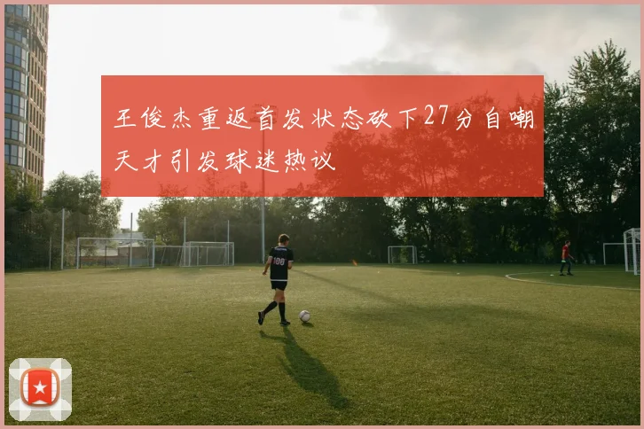 王俊杰重返首发状态砍下27分自嘲天才引发球迷热议
