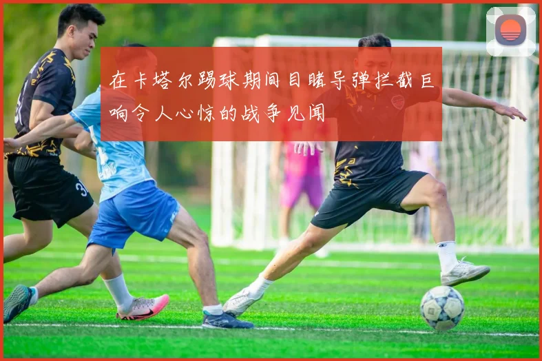 在卡塔尔踢球期间目睹导弹拦截巨响令人心惊的战争见闻