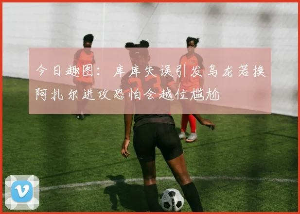 今日趣图：库库失误引发乌龙若换阿扎尔进攻恐怕会越位尴尬