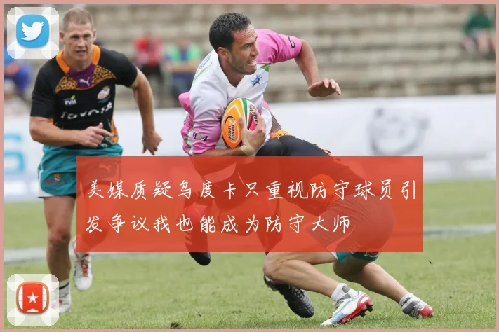 美媒质疑乌度卡只重视防守球员引发争议我也能成为防守大师