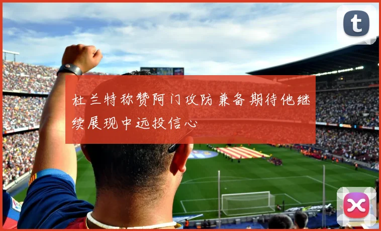 杜兰特称赞阿门攻防兼备期待他继续展现中远投信心